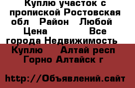 Куплю участок с пропиской.Ростовская обл › Район ­ Любой › Цена ­ 15 000 - Все города Недвижимость » Куплю   . Алтай респ.,Горно-Алтайск г.